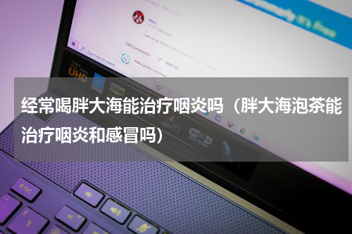 经常喝胖大海能治疗咽炎吗（胖大海泡茶能治疗咽炎和感冒吗）