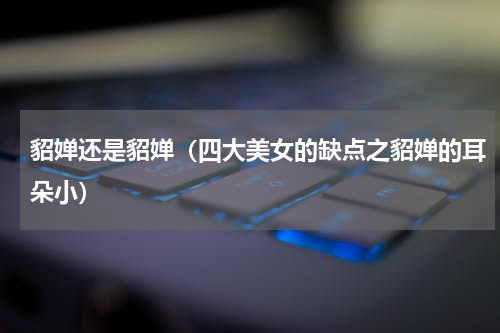 貂婵还是貂婵（四大美女的缺点之貂婵的耳朵小）
