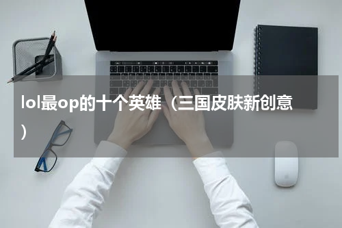 lol最op的十个英雄（三国皮肤新创意）