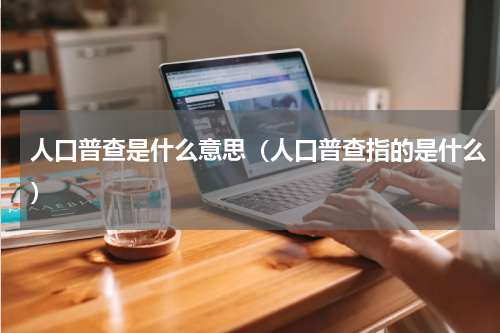 人口普查是什么意思（人口普查指的是什么）