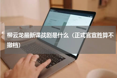 柳云龙最新谍战剧是什么（正式官宣胜算不撤档）