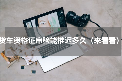 货车资格证审验能推迟多久（来看看）