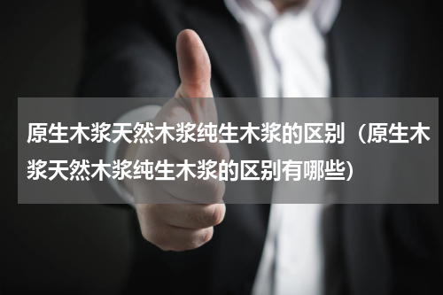 原生木浆天然木浆纯生木浆的区别（原生木浆天然木浆纯生木浆的区别有哪些）