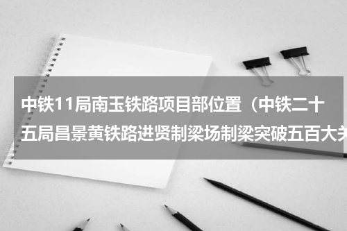 中铁11局南玉铁路项目部位置（中铁二十五局昌景黄铁路进贤制梁场制梁突破五百大关）