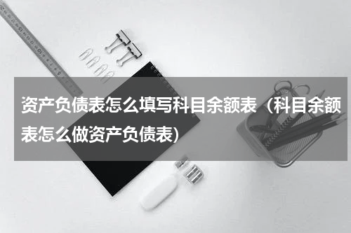资产负债表怎么填写科目余额表（科目余额表怎么做资产负债表）
