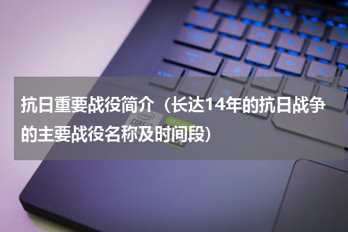抗日重要战役简介（长达14年的抗日战争的主要战役名称及时间段）