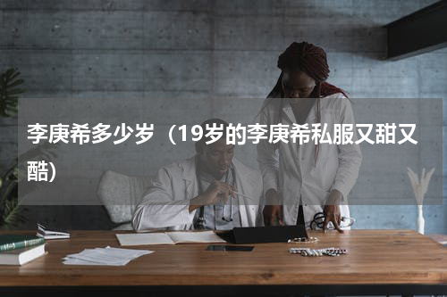 李庚希多少岁（19岁的李庚希私服又甜又酷）