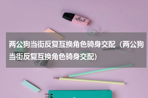 两公狗当街反复互换角色骑身交配（两公狗当街反复互换角色骑身交配）