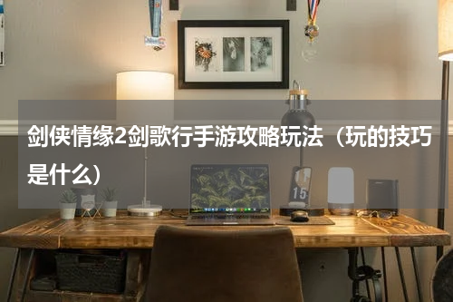 剑侠情缘2剑歌行手游攻略玩法（玩的技巧是什么）