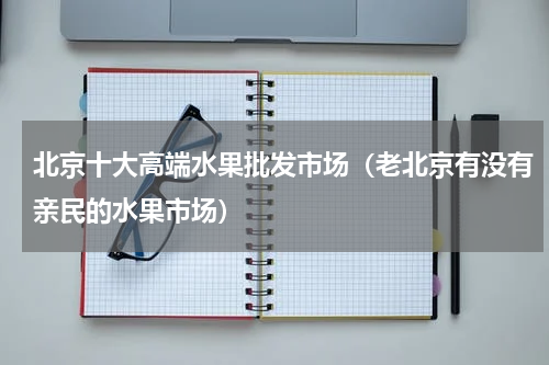 北京十大高端水果批发市场（老北京有没有亲民的水果市场）