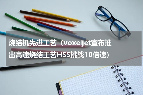 烧结机先进工艺（voxeljet宣布推出高速烧结工艺HSS挑战10倍速）