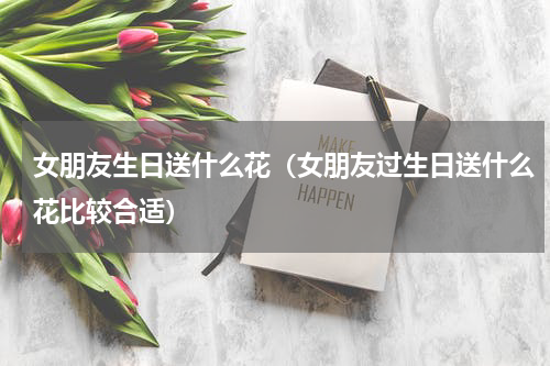 女朋友生日送什么花（女朋友过生日送什么花比较合适）