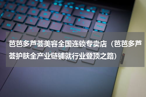 芭芭多芦荟美容全国连锁专卖店（芭芭多芦荟护肤全产业链铺就行业登顶之路）