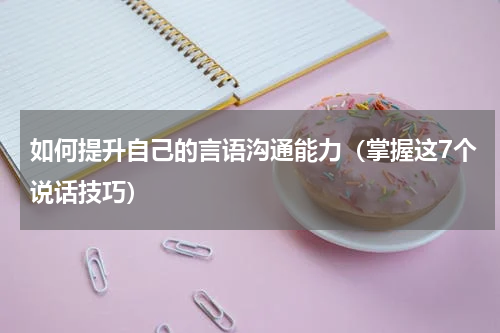 如何提升自己的言语沟通能力（掌握这7个说话技巧）