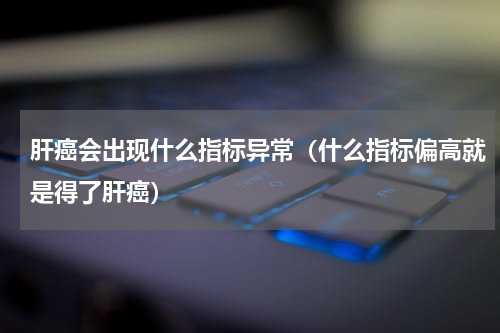 肝癌会出现什么指标异常（什么指标偏高就是得了肝癌）