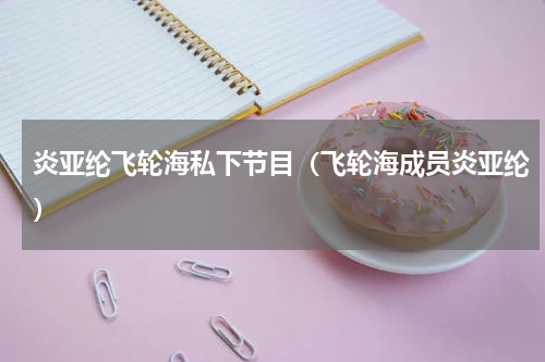 炎亚纶飞轮海私下节目（飞轮海成员炎亚纶）