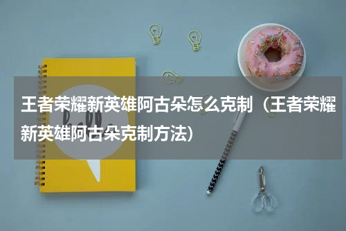 王者荣耀新英雄阿古朵怎么克制（王者荣耀新英雄阿古朵克制方法）