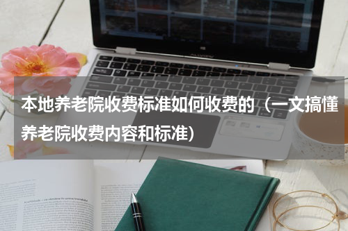 本地养老院收费标准如何收费的（一文搞懂养老院收费内容和标准）