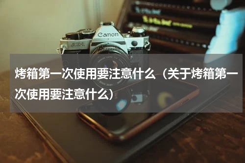 烤箱第一次使用要注意什么（关于烤箱第一次使用要注意什么）
