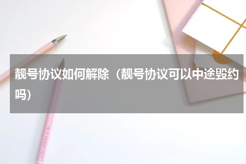 靓号协议如何解除（靓号协议可以中途毁约吗）