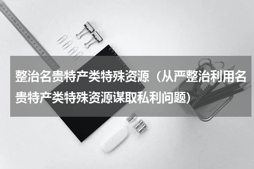 整治名贵特产类特殊资源（从严整治利用名贵特产类特殊资源谋取私利问题）