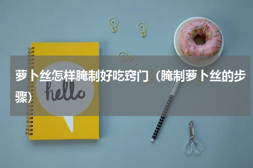 萝卜丝怎样腌制好吃窍门（腌制萝卜丝的步骤）