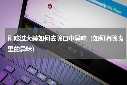 刚吃过大蒜如何去除口中异味（如何清除嘴里的异味）