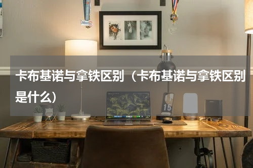 卡布基诺与拿铁区别（卡布基诺与拿铁区别是什么）