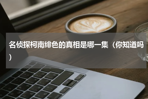 名侦探柯南绯色的真相是哪一集（你知道吗）