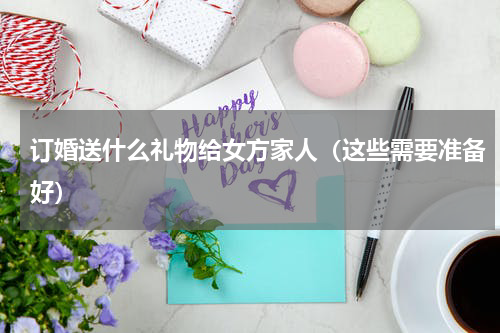 订婚送什么礼物给女方家人（这些需要准备好）