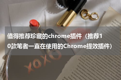 值得推荐珍藏的chrome插件（推荐10款笔者一直在使用的Chrome提效插件）