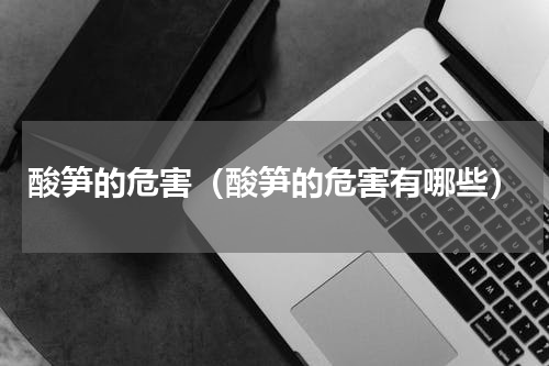酸笋的危害（酸笋的危害有哪些）