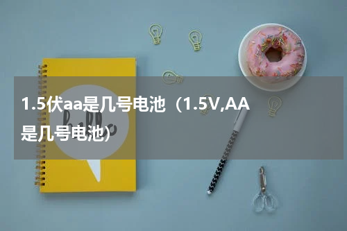 1.5伏aa是几号电池（1.5V,AA是几号电池）