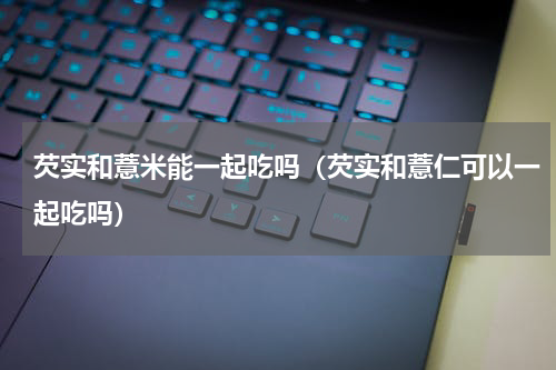 芡实和薏米能一起吃吗（芡实和薏仁可以一起吃吗）
