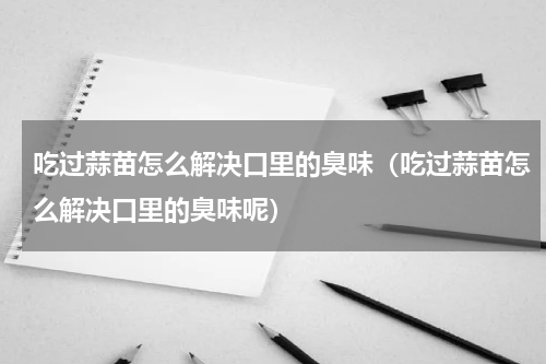 吃过蒜苗怎么解决口里的臭味（吃过蒜苗怎么解决口里的臭味呢）