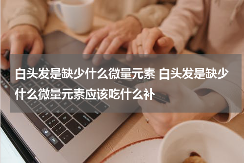 白头发是缺少什么微量元素 白头发是缺少什么微量元素应该吃什么补