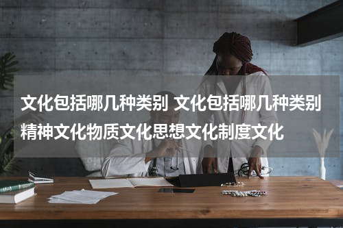 文化包括哪几种类别 文化包括哪几种类别精神文化物质文化思想文化制度文化