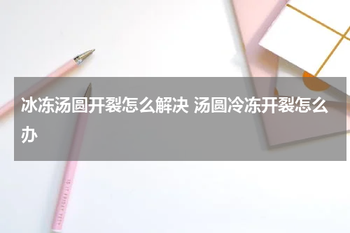 冰冻汤圆开裂怎么解决 汤圆冷冻开裂怎么办