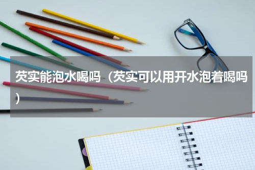 芡实能泡水喝吗（芡实可以用开水泡着喝吗）