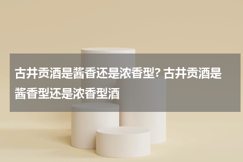 古井贡酒是酱香还是浓香型? 古井贡酒是酱香型还是浓香型酒