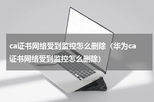 ca证书网络受到监控怎么删除（华为ca证书网络受到监控怎么删除）