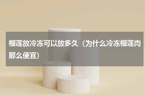 榴莲放冷冻可以放多久（为什么冷冻榴莲肉那么便宜）