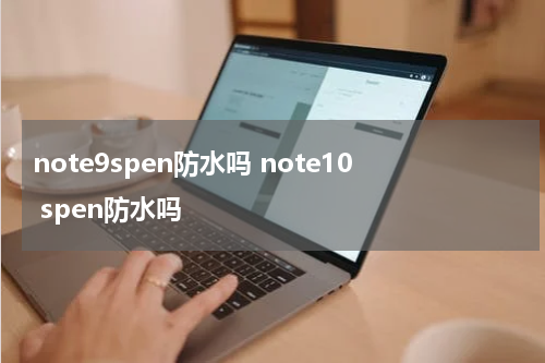 note9spen防水吗 note10 spen防水吗