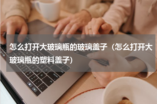 怎么打开大玻璃瓶的玻璃盖子（怎么打开大玻璃瓶的塑料盖子）