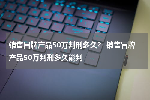 销售冒牌产品50万判刑多久？ 销售冒牌产品50万判刑多久能判