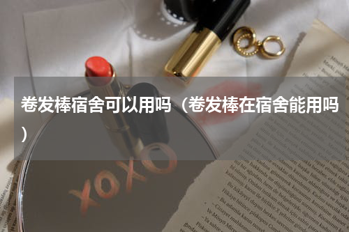 卷发棒宿舍可以用吗（卷发棒在宿舍能用吗）