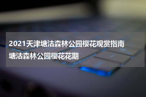2021天津塘沽森林公园樱花观赏指南 塘沽森林公园樱花花期