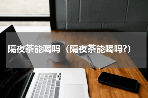 隔夜茶能喝吗（隔夜茶能喝吗?）