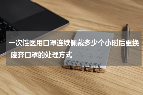 一次性医用口罩连续佩戴多少个小时后更换 废弃口罩的处理方式