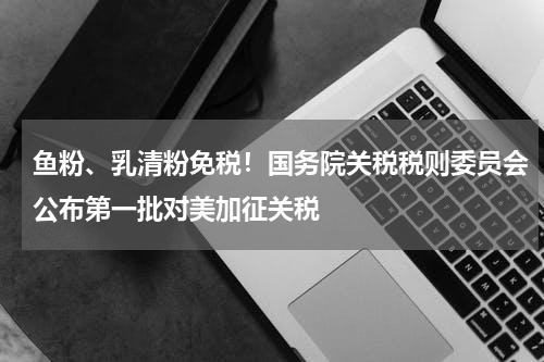 鱼粉、乳清粉免税！国务院关税税则委员会公布第一批对美加征关税
